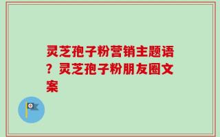 灵芝孢子粉营销主题语？灵芝孢子粉朋友圈文案