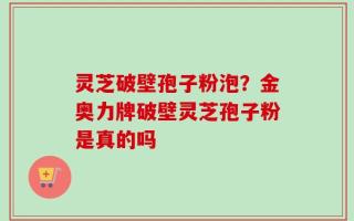 灵芝破壁孢子粉泡？金奥力牌破壁灵芝孢子粉是真的吗