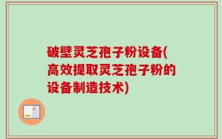 破壁灵芝孢子粉设备(高效提取灵芝孢子粉的设备制造技术)