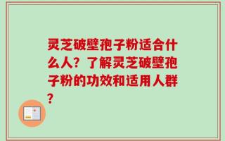 灵芝破壁孢子粉适合什么人？了解灵芝破壁孢子粉的功效和适用人群？