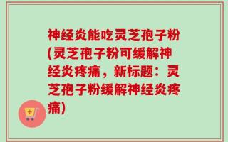 神经炎能吃灵芝孢子粉(灵芝孢子粉可缓解神经炎疼痛，新标题：灵芝孢子粉缓解神经炎疼痛)