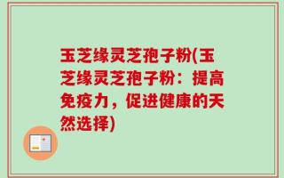 玉芝缘灵芝孢子粉(玉芝缘灵芝孢子粉：提高免疫力，促进健康的天然选择)
