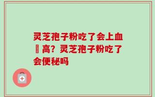 灵芝孢子粉吃了会上血圧高？灵芝孢子粉吃了会便秘吗