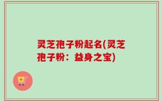 灵芝孢子粉起名(灵芝孢子粉：益身之宝)
