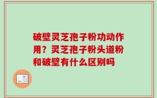 破壁灵芝孢子粉功动作用？灵芝孢子粉头道粉和破壁有什么区别吗