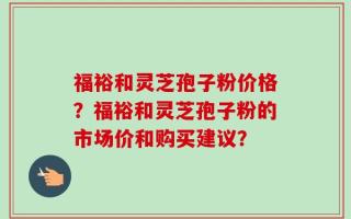 福裕和灵芝孢子粉价格？福裕和灵芝孢子粉的市场价和购买建议？