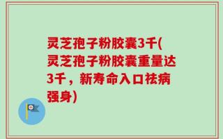 灵芝孢子粉胶囊3千(灵芝孢子粉胶囊重量达3千，新寿命入口祛病强身)