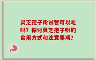 灵芝孢子粉试管可以吃吗？探讨灵芝孢子粉的食用方式和注意事项？