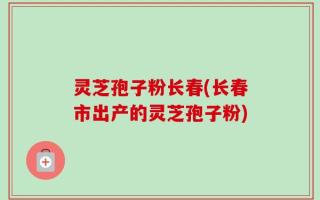 灵芝孢子粉长春(长春市出产的灵芝孢子粉)