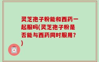 灵芝孢子粉能和西药一起服吗(灵芝孢子粉是否能与西药同时服用？)