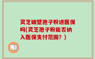 灵芝破壁孢子粉进医保吗(灵芝孢子粉能否纳入医保支付范围？)