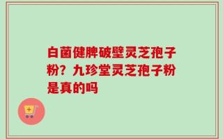 白菌健脾破壁灵芝孢子粉？九珍堂灵芝孢子粉是真的吗