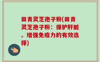 田青灵芝孢子粉(田青灵芝孢子粉：保护肝脏、增强免疫力的有效选择)