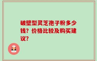 破壁型灵芝孢子粉多少钱？价格比较及购买建议？