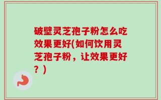 破壁灵芝孢子粉怎么吃效果更好(如何饮用灵芝孢子粉，让效果更好？)