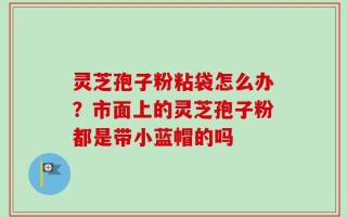 灵芝孢子粉粘袋怎么办？市面上的灵芝孢子粉都是带小蓝帽的吗