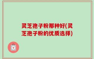灵芝孢子粉那种好(灵芝孢子粉的优质选择)