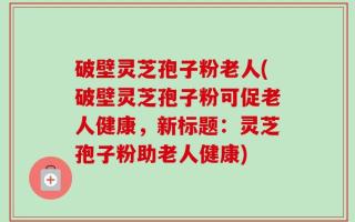 破壁灵芝孢子粉老人(破壁灵芝孢子粉可促老人健康，新标题：灵芝孢子粉助老人健康)