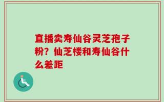 直播卖寿仙谷灵芝孢子粉？仙芝楼和寿仙谷什么差距