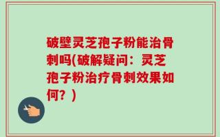 破壁灵芝孢子粉能治骨刺吗(破解疑问：灵芝孢子粉治疗骨刺效果如何？)