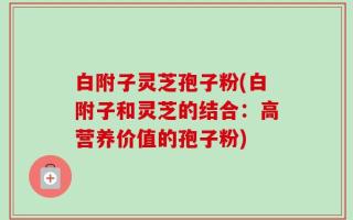 白附子灵芝孢子粉(白附子和灵芝的结合：高营养价值的孢子粉)