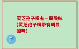 灵芝孢子粉有一股酸味(灵芝孢子粉带有明显酸味)