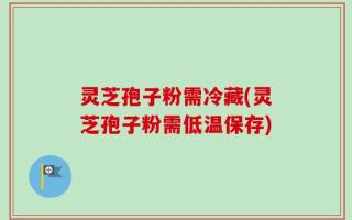 灵芝孢子粉需冷藏(灵芝孢子粉需低温保存)