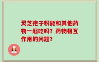 灵芝孢子粉能和其他药物一起吃吗？药物相互作用的问题？