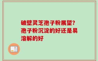 破壁灵芝孢子粉展望？孢子粉沉淀的好还是易溶解的好