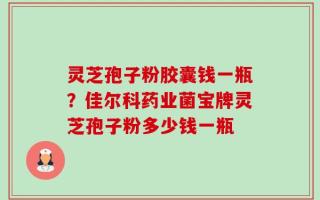 灵芝孢子粉胶囊钱一瓶？佳尔科药业菌宝牌灵芝孢子粉多少钱一瓶