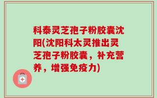科泰灵芝孢子粉胶囊沈阳(沈阳科太灵推出灵芝孢子粉胶囊，补充营养，增强免疫力)
