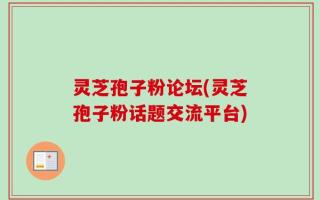 灵芝孢子粉论坛(灵芝孢子粉话题交流平台)
