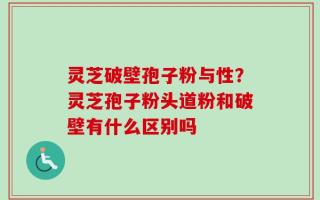 灵芝破壁孢子粉与性？灵芝孢子粉头道粉和破壁有什么区别吗