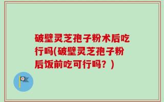 破壁灵芝孢子粉术后吃行吗(破壁灵芝孢子粉后饭前吃可行吗？)