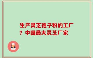 生产灵芝孢子粉的工厂？中国最大灵芝厂家