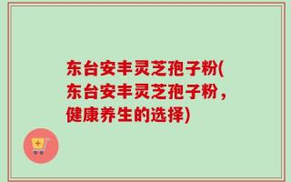 东台安丰灵芝孢子粉(东台安丰灵芝孢子粉，健康养生的选择)