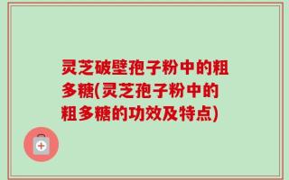 灵芝破壁孢子粉中的粗多糖(灵芝孢子粉中的粗多糖的功效及特点)