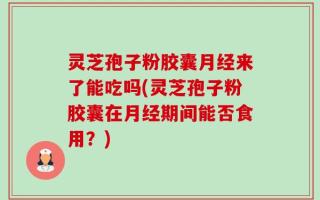 灵芝孢子粉胶囊月经来了能吃吗(灵芝孢子粉胶囊在月经期间能否食用？)