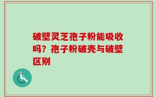 破壁灵芝孢子粉能吸收吗？孢子粉破壳与破壁区别