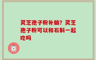 灵芝孢子粉补脑？灵芝孢子粉可以和石斛一起吃吗