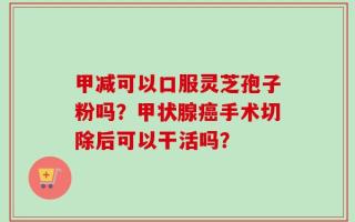 甲减可以口服灵芝孢子粉吗？甲状腺癌手术切除后可以干活吗？