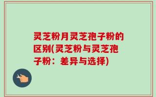 灵芝粉月灵芝孢子粉的区别(灵芝粉与灵芝孢子粉：差异与选择)
