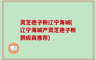 灵芝孢子粉辽宁海城(辽宁海城产灵芝孢子粉供应商推荐)