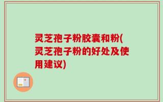 灵芝孢子粉胶囊和粉(灵芝孢子粉的好处及使用建议)