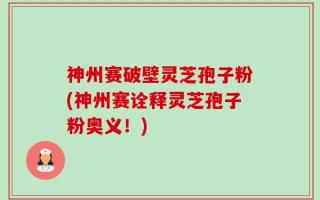神州赛破壁灵芝孢子粉(神州赛诠释灵芝孢子粉奥义！)