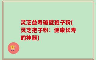 灵芝益寿破壁孢子粉(灵芝孢子粉：健康长寿的神器)