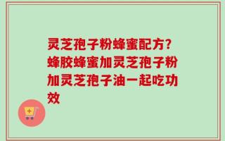 灵芝孢子粉蜂蜜配方？蜂胶蜂蜜加灵芝孢子粉加灵芝孢子油一起吃功效