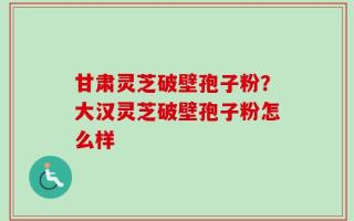 甘肃灵芝破壁孢子粉？大汉灵芝破壁孢子粉怎么样