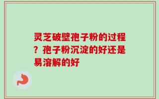 灵芝破壁孢子粉的过程？孢子粉沉淀的好还是易溶解的好
