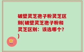 破壁灵芝孢子粉灵芝区别(破壁灵芝孢子粉和灵芝区别：该选哪个？)